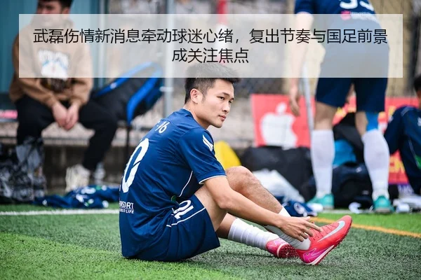 武磊伤情新消息牵动球迷心绪，复出节奏与国足前景成关注焦点
