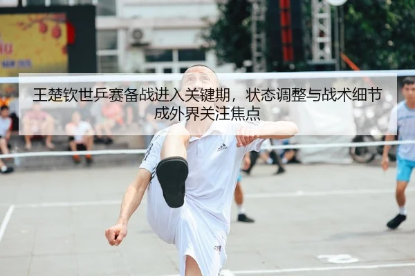 王楚钦世乒赛备战进入关键期，状态调整与战术细节成外界关注焦点